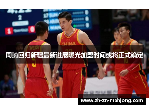 周琦回归新疆最新进展曝光加盟时间或将正式确定