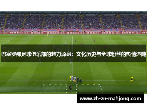 巴塞罗那足球俱乐部的魅力源泉：文化历史与全球粉丝的热情追随