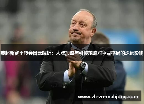 英超新赛季转会风云解析：大牌加盟与引援策略对争冠格局的深远影响