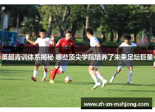 英超青训体系揭秘 哪些顶尖学院培养了未来足坛巨星 英超青训体系揭秘 哪些顶尖学院培养了未来足坛巨星