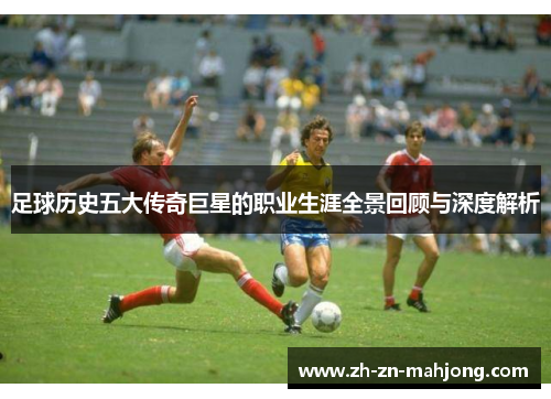 足球历史五大传奇巨星的职业生涯全景回顾与深度解析