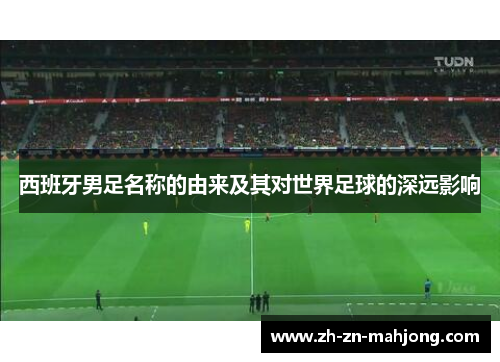 西班牙男足名称的由来及其对世界足球的深远影响 西班牙男足名称的由来及其对世界足球的深远影响