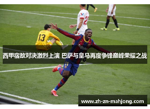 西甲宿敌对决激烈上演 巴萨与皇马再度争锋巅峰荣耀之战