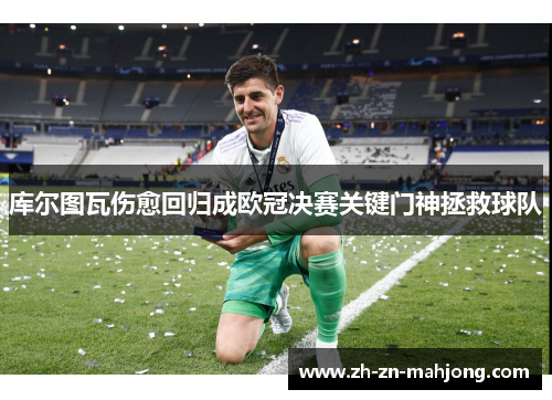 库尔图瓦伤愈回归成欧冠决赛关键门神拯救球队 库尔图瓦伤愈回归成欧冠决赛关键门神拯救球队