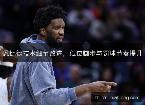 恩比德技术细节改进，低位脚步与罚球节奏提升