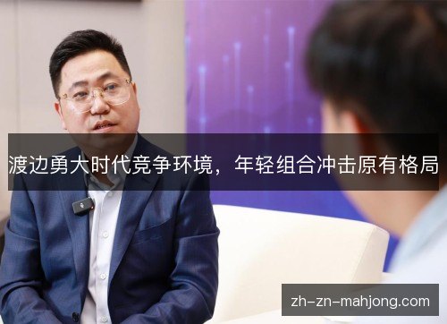 渡边勇大时代竞争环境,年轻组合冲击原有格局 渡边勇大时代竞争环境,年轻组合冲击原有格局