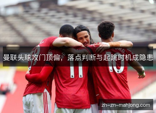 曼联头球攻门顶偏,落点判断与起跳时机成隐患 曼联头球攻门顶偏,落点判断与起跳时机成隐患